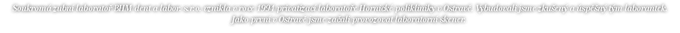 Soukromá zubní laboratoř BHM dent a labor. s.r.o. vznikla v roce 1994 privatizací laboratoře Hornické polikliniky v Ostravě. Vybudovali jsme zkušený a úspěšný tým laborantek. Jako první v Ostravě jsme začali provozovat laboratorní skener. 