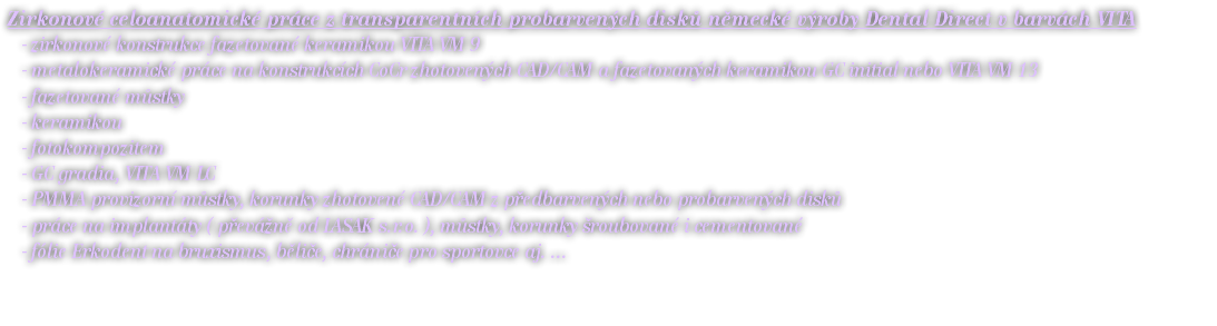 Zirkonové celoanatomické práce z transparentních probarvených disků německé výroby Dental Direct v barvách VITA - zirkonové konstrukce fazetované keramikou VITA VM 9 - metalokeramické práce na konstrukcích CoCr zhotovených CAD/CAM a fazetovaných keramikou GC initial nebo VITA VM 13 - fazetované můstky - keramikou - fotokompozitem - GC gradia, VITA VM LC - PMMA provizorní můstky, korunky zhotovené CAD/CAM z předbarvených nebo probarvených disků - práce na implantáty ( převážně od LASAK s.r.o. ), můstky, korunky šroubované i cementované - fólie Erkodent na bruxismus, běliče, chrániče pro sportovce aj. ...